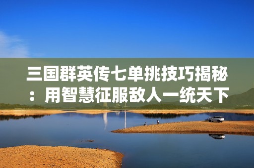 三国群英传七单挑技巧揭秘：用智慧征服敌人一统天下
