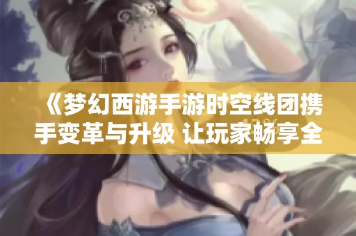 《梦幻西游手游时空线团携手变革与升级 让玩家畅享全新西游旅程》