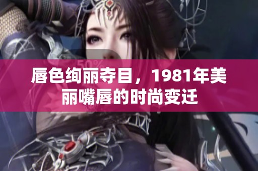 唇色绚丽夺目，1981年美丽嘴唇的时尚变迁