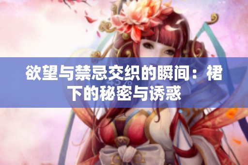 欲望与禁忌交织的瞬间：裙下的秘密与诱惑