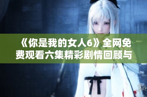 《你是我的女人6》全网免费观看六集精彩剧情回顾与解读