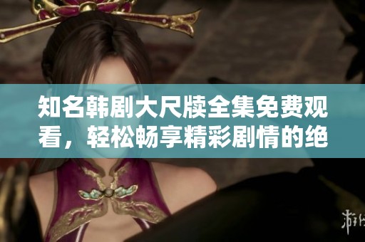 知名韩剧大尺牍全集免费观看，轻松畅享精彩剧情的绝佳选择