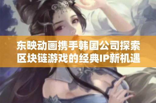 东映动画携手韩国公司探索区块链游戏的经典IP新机遇