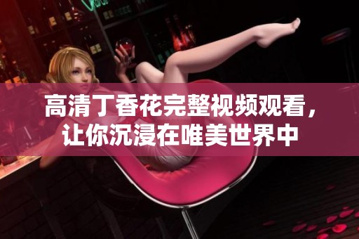 高清丁香花完整视频观看，让你沉浸在唯美世界中