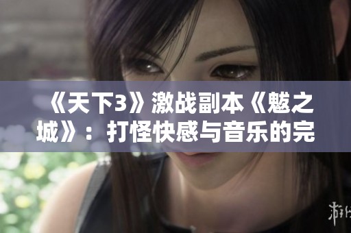 《天下3》激战副本《魃之城》：打怪快感与音乐的完美融合攻略