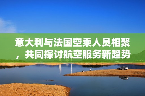 意大利与法国空乘人员相聚，共同探讨航空服务新趋势