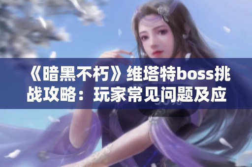 《暗黑不朽》维塔特boss挑战攻略：玩家常见问题及应对策略解析