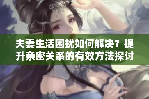 夫妻生活困扰如何解决？提升亲密关系的有效方法探讨