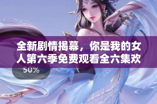 全新剧情揭幕，你是我的女人第六季免费观看全六集欢乐上线