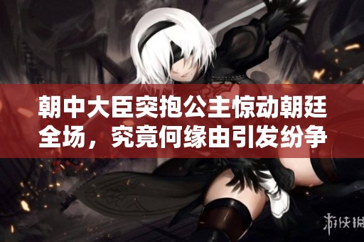 朝中大臣突抱公主惊动朝廷全场，究竟何缘由引发纷争