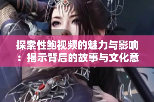 探索性鲍视频的魅力与影响：揭示背后的故事与文化意义