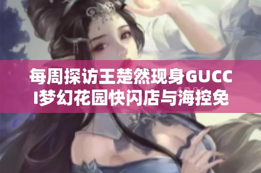 每周探访王楚然现身GUCCI梦幻花园快闪店与海控免税活动精彩回顾