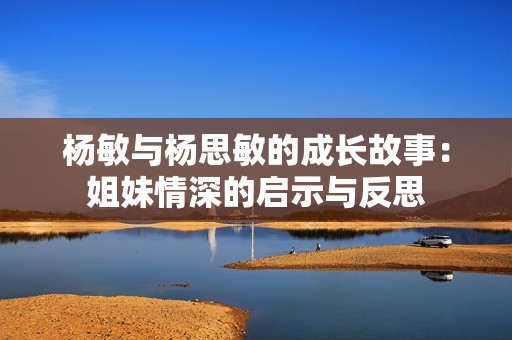杨敏与杨思敏的成长故事：姐妹情深的启示与反思