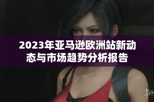 2023年亚马逊欧洲站新动态与市场趋势分析报告