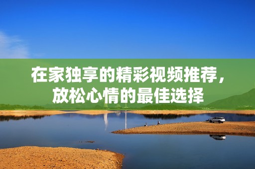 在家独享的精彩视频推荐，放松心情的最佳选择