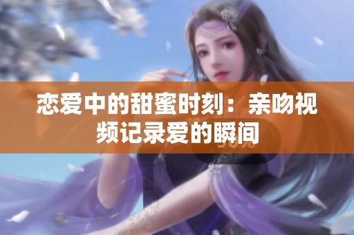 恋爱中的甜蜜时刻：亲吻视频记录爱的瞬间