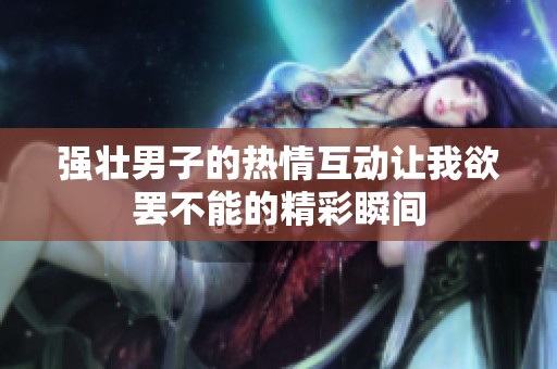强壮男子的热情互动让我欲罢不能的精彩瞬间