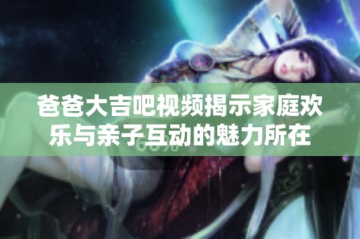 爸爸大吉吧视频揭示家庭欢乐与亲子互动的魅力所在