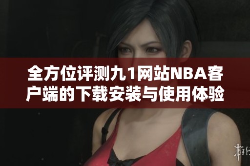全方位评测九1网站NBA客户端的下载安装与使用体验