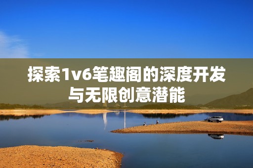 探索1v6笔趣阁的深度开发与无限创意潜能