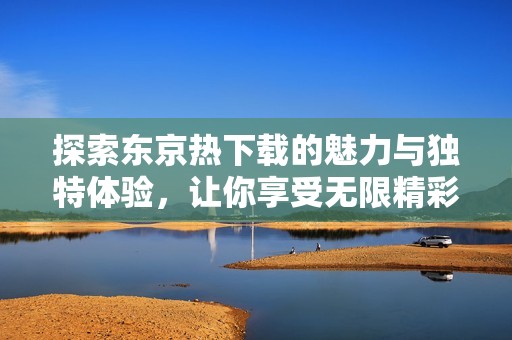 探索东京热下载的魅力与独特体验，让你享受无限精彩