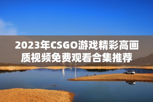 2023年CSGO游戏精彩高画质视频免费观看合集推荐