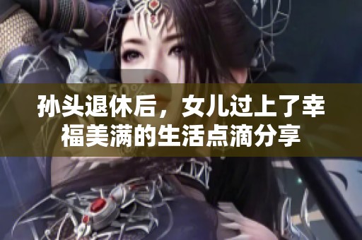 孙头退休后，女儿过上了幸福美满的生活点滴分享
