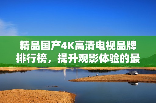 精品国产4K高清电视品牌排行榜，提升观影体验的最佳选择