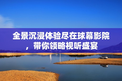 全景沉浸体验尽在球幕影院，带你领略视听盛宴