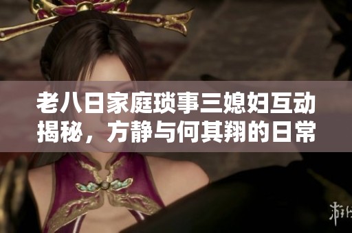 老八日家庭琐事三媳妇互动揭秘，方静与何其翔的日常趣事