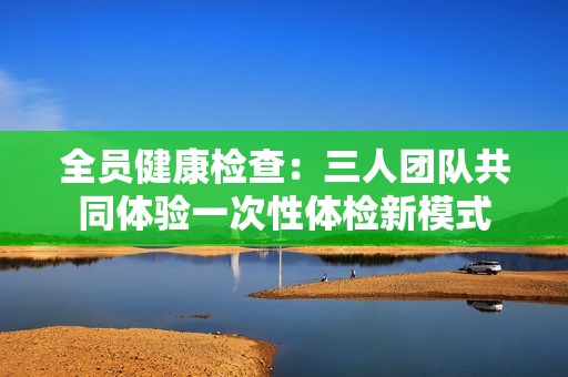 全员健康检查：三人团队共同体验一次性体检新模式
