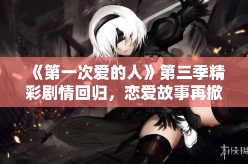 《第一次爱的人》第三季精彩剧情回归，恋爱故事再掀浪潮
