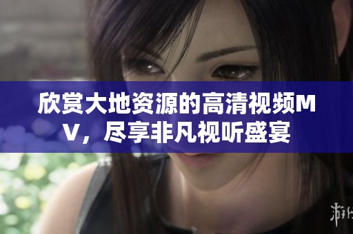 欣赏大地资源的高清视频MV，尽享非凡视听盛宴