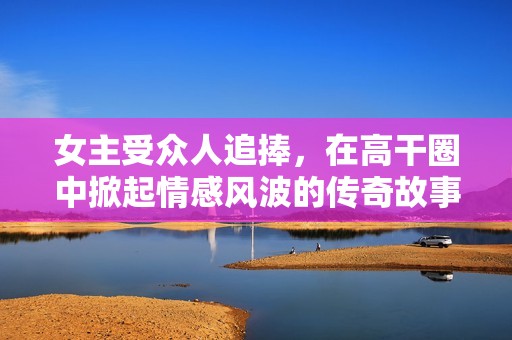 女主受众人追捧，在高干圈中掀起情感风波的传奇故事
