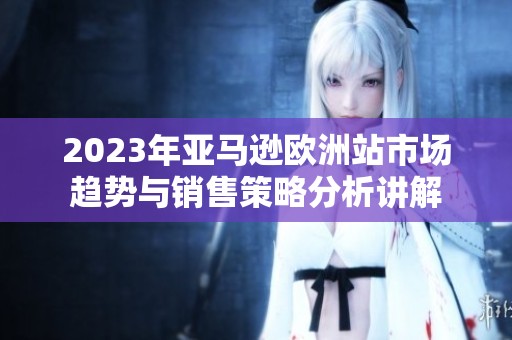 2023年亚马逊欧洲站市场趋势与销售策略分析讲解