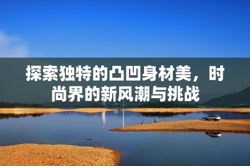 探索独特的凸凹身材美，时尚界的新风潮与挑战