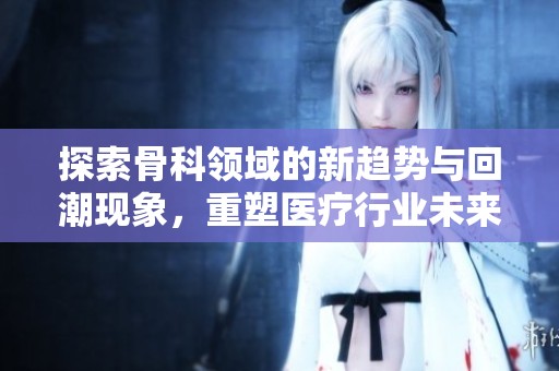 探索骨科领域的新趋势与回潮现象，重塑医疗行业未来