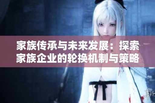 家族传承与未来发展：探索家族企业的轮换机制与策略