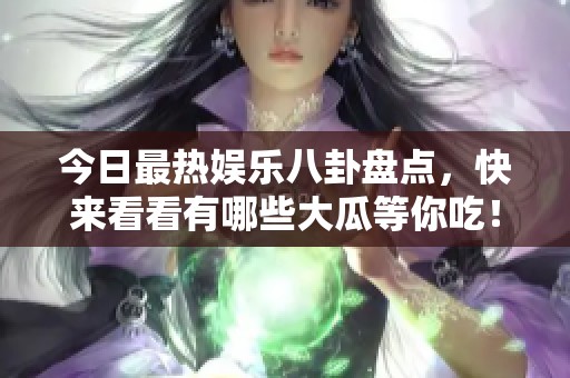 今日最热娱乐八卦盘点，快来看看有哪些大瓜等你吃！
