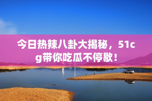 今日热辣八卦大揭秘，51cg带你吃瓜不停歇！