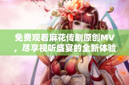 免费观看麻花传剧原创MV，尽享视听盛宴的全新体验