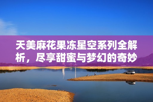 天美麻花果冻星空系列全解析，尽享甜蜜与梦幻的奇妙体验
