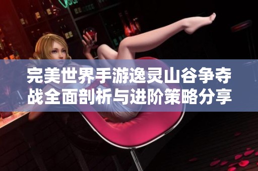完美世界手游逸灵山谷争夺战全面剖析与进阶策略分享
