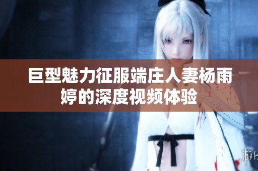 巨型魅力征服端庄人妻杨雨婷的深度视频体验