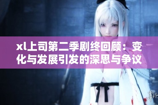 xl上司第二季剧终回顾：变化与发展引发的深思与争议