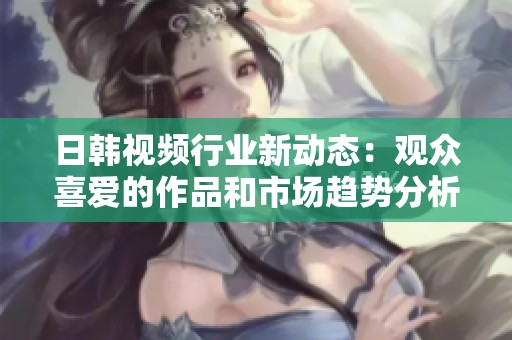 日韩视频行业新动态：观众喜爱的作品和市场趋势分析