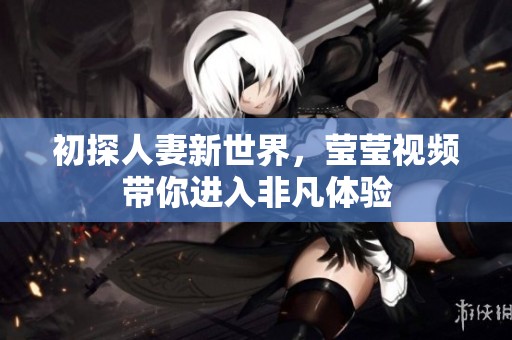初探人妻新世界，莹莹视频带你进入非凡体验