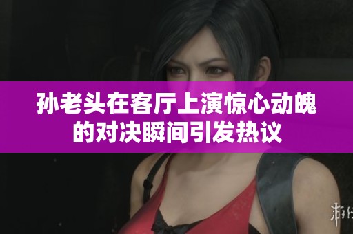 孙老头在客厅上演惊心动魄的对决瞬间引发热议