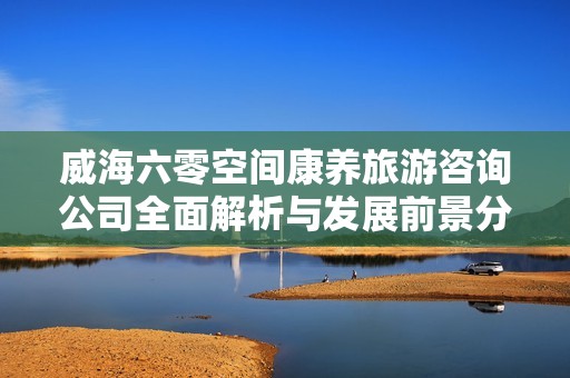 威海六零空间康养旅游咨询公司全面解析与发展前景分析