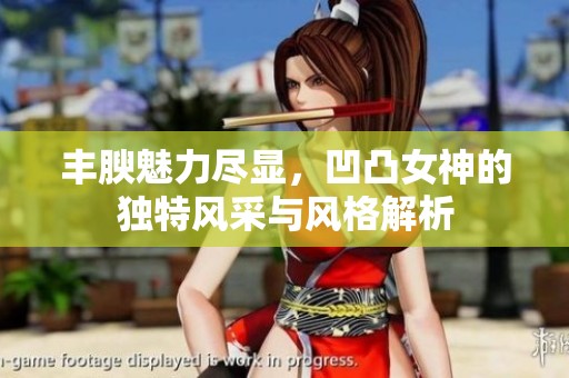 丰腴魅力尽显，凹凸女神的独特风采与风格解析